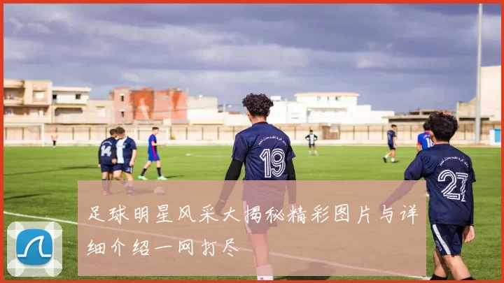 足球明星风采大揭秘精彩图片与详细介绍一网打尽
