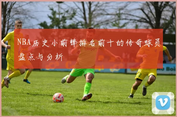 NBA历史小前锋排名前十的传奇球员盘点与分析