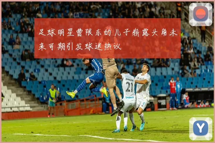 足球明星曹限东的儿子崭露头角未来可期引发球迷热议
