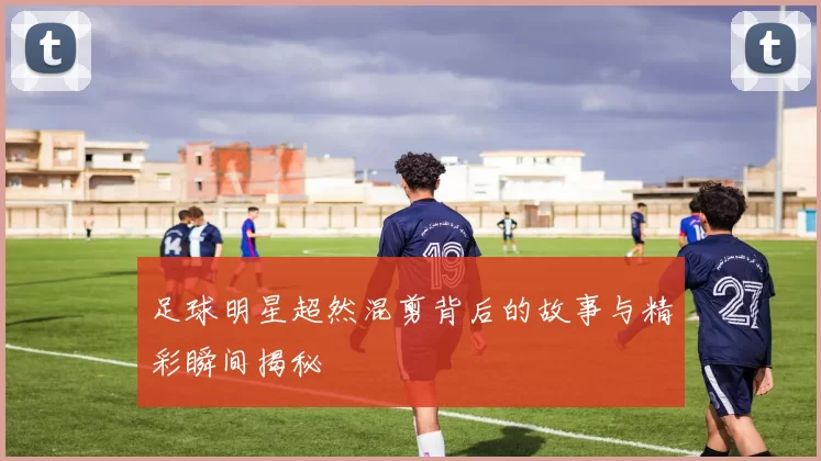 足球明星超然混剪背后的故事与精彩瞬间揭秘