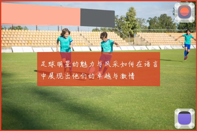 足球明星的魅力与风采如何在语言中展现出他们的卓越与激情