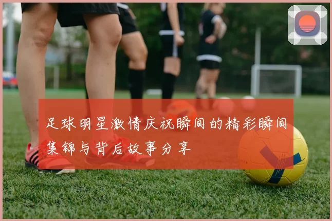 足球明星激情庆祝瞬间的精彩瞬间集锦与背后故事分享